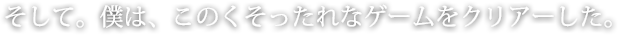 そして。僕は、このくそったれなゲームをクリアーした。